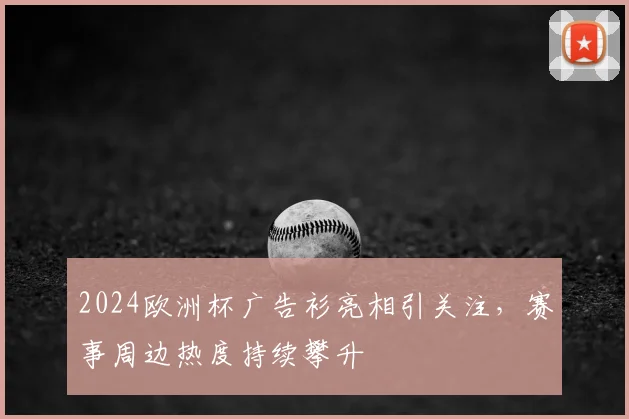 2024欧洲杯广告衫亮相引关注，赛事周边热度持续攀升