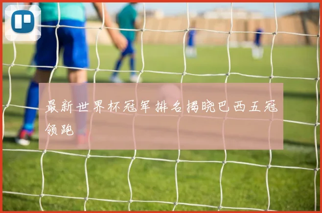 最新世界杯冠军排名揭晓巴西五冠领跑