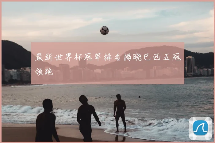 最新世界杯冠军排名揭晓巴西五冠领跑