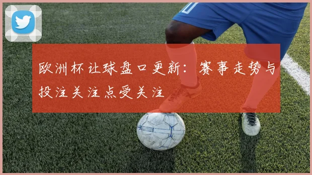 欧洲杯让球盘口更新：赛事走势与投注关注点受关注