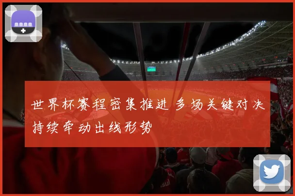 世界杯赛程密集推进 多场关键对决持续牵动出线形势