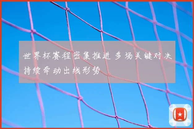 世界杯赛程密集推进 多场关键对决持续牵动出线形势