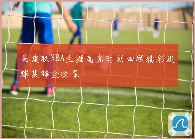 易建联NBA生涯高光时刻回顾精彩进球集锦全收录