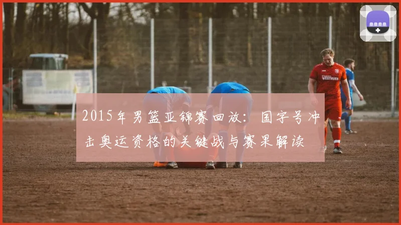 2015年男篮亚锦赛回放：国字号冲击奥运资格的关键战与赛果解读