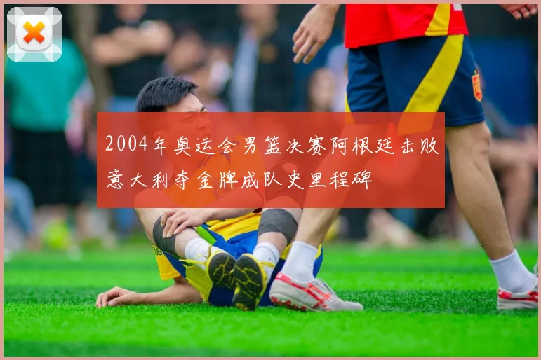 2004年奥运会男篮决赛阿根廷击败意大利夺金牌成队史里程碑