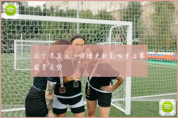 辽宁男篮主力伤情更新影响季后赛前景走势