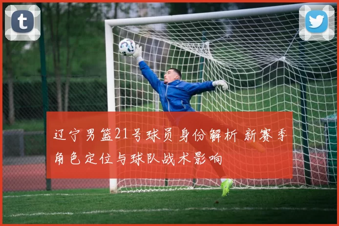 辽宁男篮21号球员身份解析 新赛季角色定位与球队战术影响