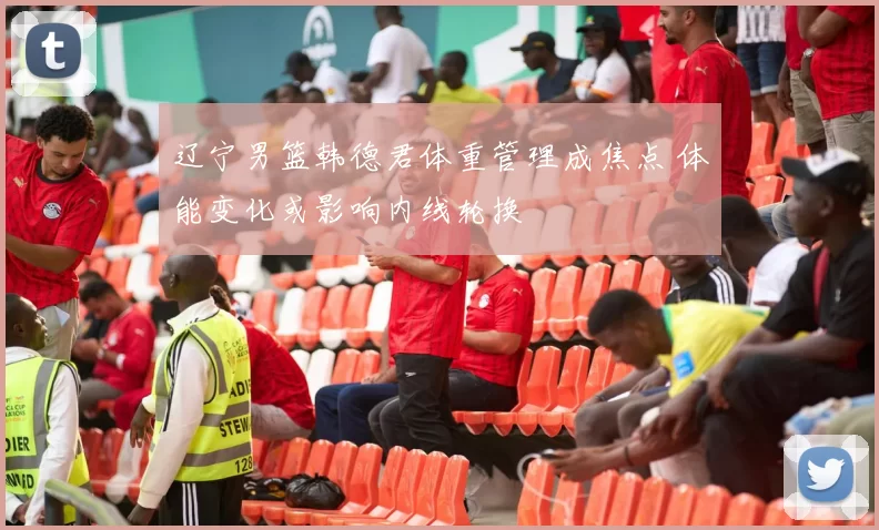 辽宁男篮韩德君体重管理成焦点 体能变化或影响内线轮换