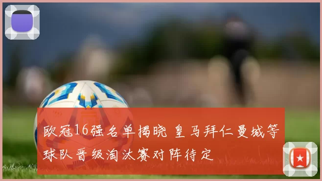 欧冠16强名单揭晓 皇马拜仁曼城等球队晋级淘汰赛对阵待定