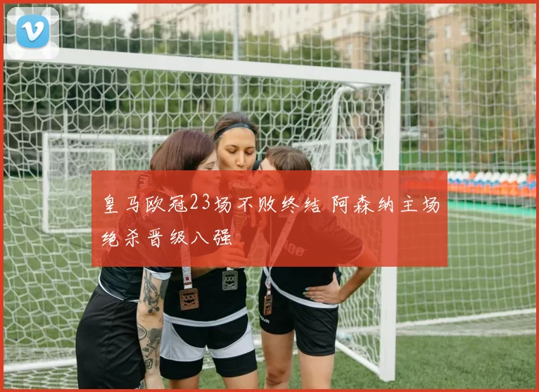 皇马欧冠23场不败终结 阿森纳主场绝杀晋级八强