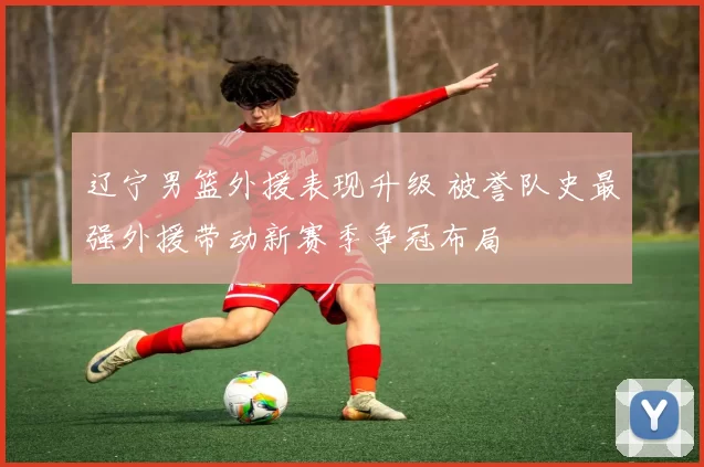 辽宁男篮外援表现升级 被誉队史最强外援带动新赛季争冠布局