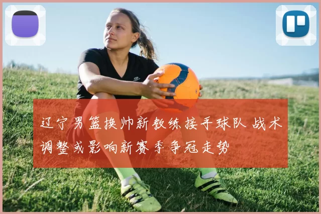 辽宁男篮换帅新教练接手球队 战术调整或影响新赛季争冠走势