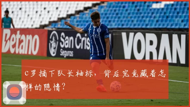 c罗摘下队长袖标，背后究竟藏着怎样的隐情？