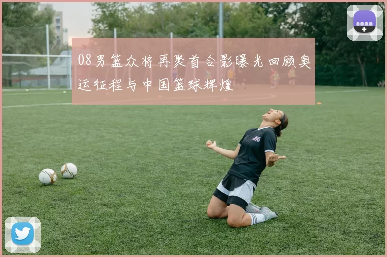 08男篮众将再聚首合影曝光回顾奥运征程与中国篮球辉煌