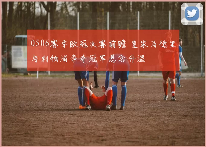 0506赛季欧冠决赛前瞻 皇家马德里与利物浦争夺冠军悬念升温