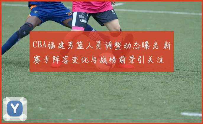 CBA福建男篮人员调整动态曝光 新赛季阵容变化与战绩前景引关注