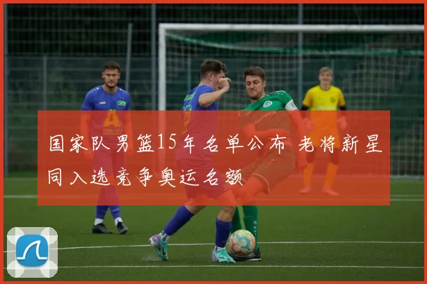 国家队男篮15年名单公布 老将新星同入选竞争奥运名额