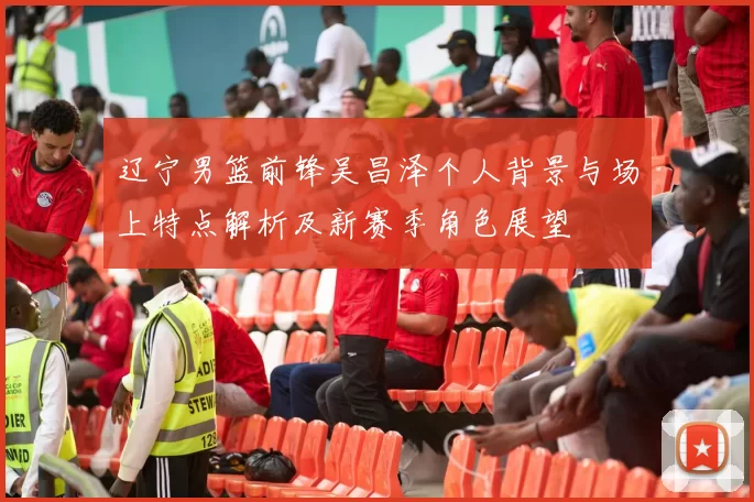 辽宁男篮前锋吴昌泽个人背景与场上特点解析及新赛季角色展望
