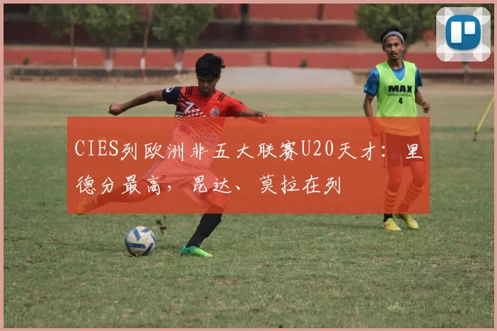 CIES列欧洲非五大联赛U20天才：里德分最高，昆达、莫拉在列