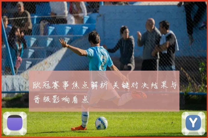 欧冠赛事焦点解析 关键对决结果与晋级影响看点