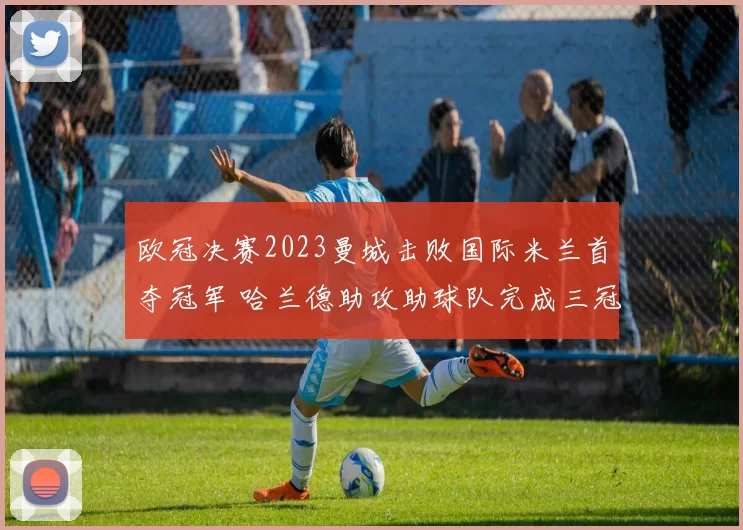 欧冠决赛2023曼城击败国际米兰首夺冠军 哈兰德助攻助球队完成三冠王壮举