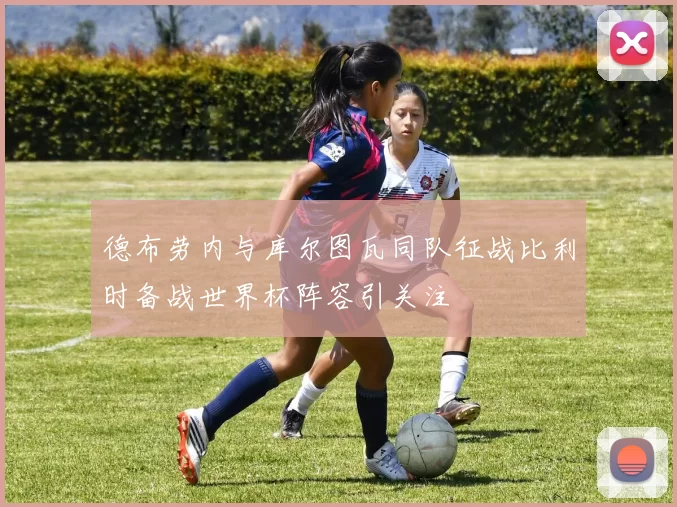 德布劳内与库尔图瓦同队征战比利时备战世界杯阵容引关注