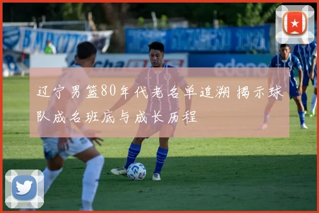 辽宁男篮80年代老名单追溯 揭示球队成名班底与成长历程