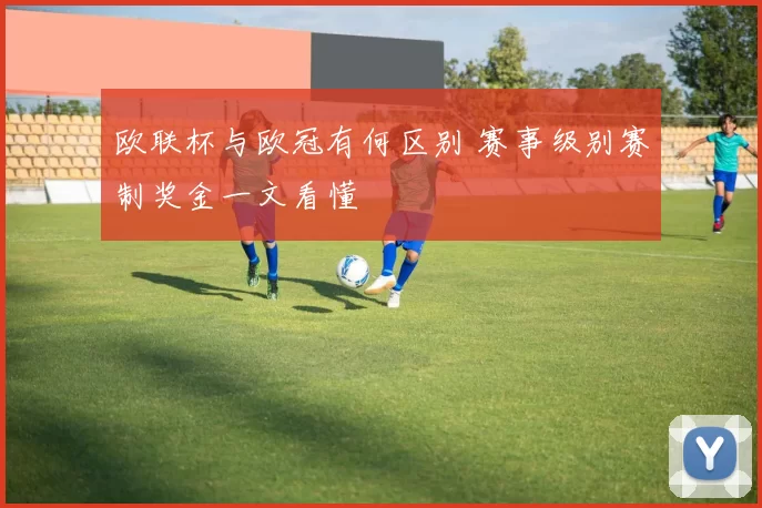 欧联杯与欧冠有何区别 赛事级别赛制奖金一文看懂