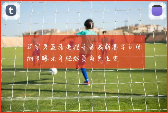 辽宁男篮蒋老指导备战新赛季训练细节曝光年轻球员角色生变