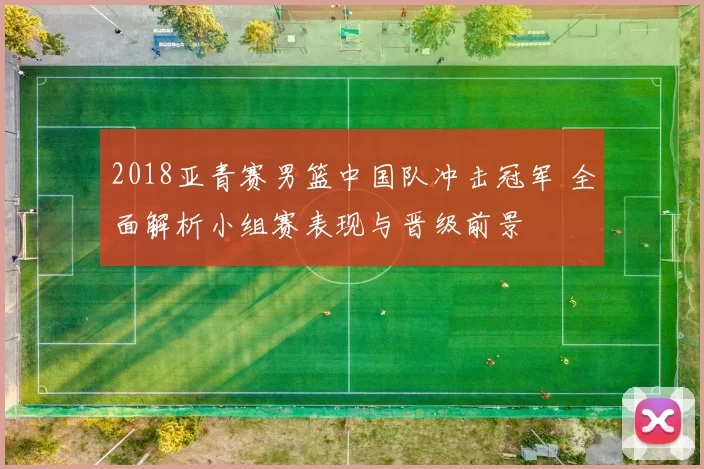 2018亚青赛男篮中国队冲击冠军 全面解析小组赛表现与晋级前景