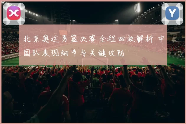 北京奥运男篮决赛全程回放解析 中国队表现细节与关键攻防