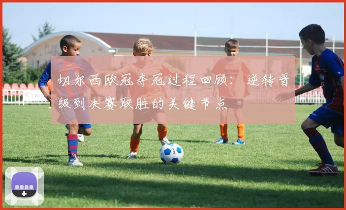 切尔西欧冠夺冠过程回顾：逆转晋级到决赛取胜的关键节点