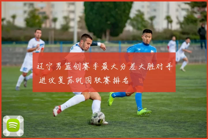 辽宁男篮创赛季最大分差大胜对手 进攻复苏巩固联赛排名