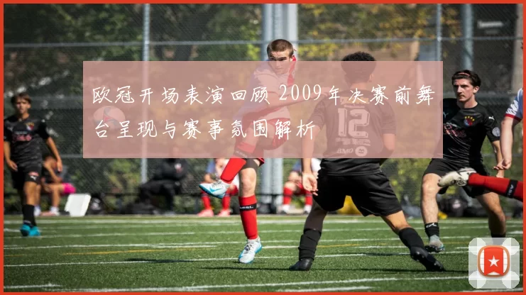 欧冠开场表演回顾 2009年决赛前舞台呈现与赛事氛围解析