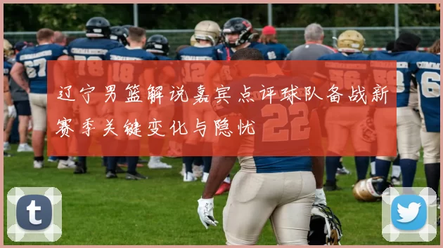 辽宁男篮解说嘉宾点评球队备战新赛季关键变化与隐忧