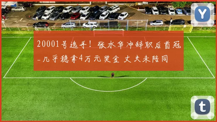 20001号选手！张水华冲辞职后首冠_几乎稳拿4万元奖金 丈夫未陪同
