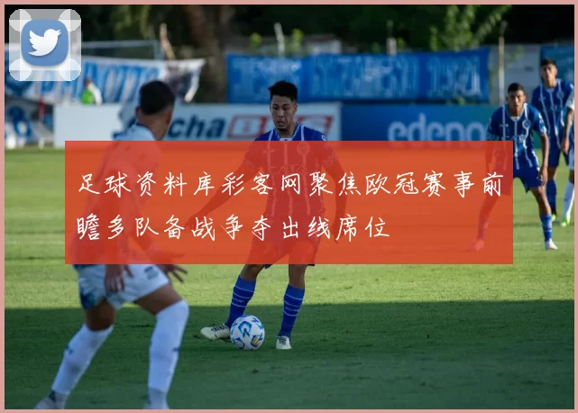 足球资料库彩客网聚焦欧冠赛事前瞻多队备战争夺出线席位