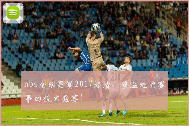 nba全明星赛2017超清，重温经典赛事的视觉盛宴！