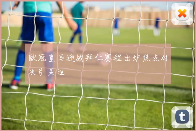 欧冠皇马迎战拜仁赛程出炉焦点对决引关注