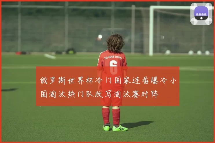 俄罗斯世界杯冷门国家连番爆冷小国淘汰热门队改写淘汰赛对阵