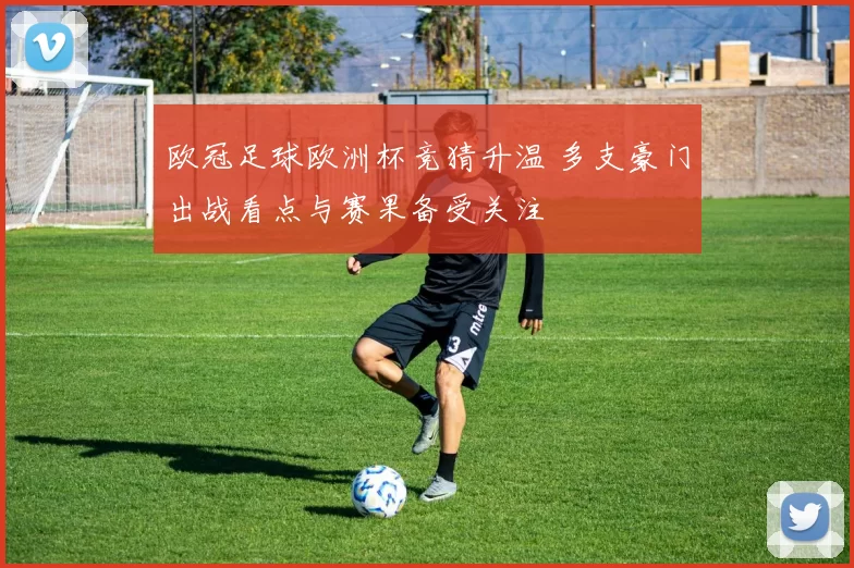 欧冠足球欧洲杯竞猜升温 多支豪门出战看点与赛果备受关注