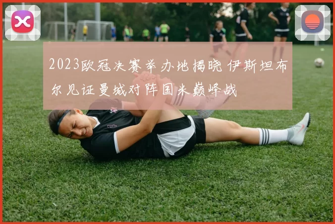 2023欧冠决赛举办地揭晓 伊斯坦布尔见证曼城对阵国米巅峰战