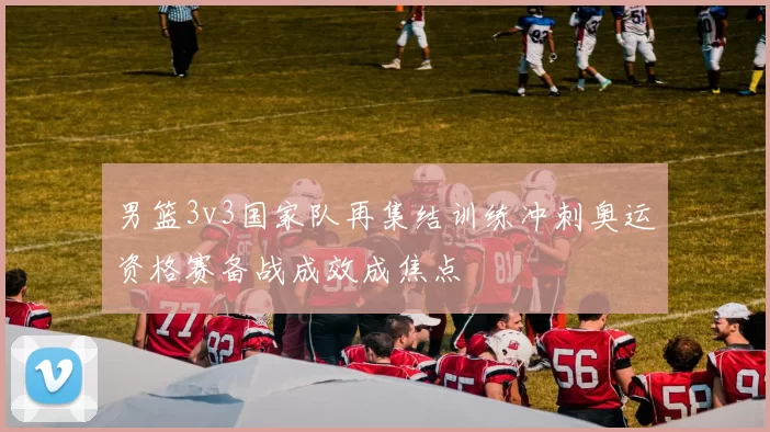 男篮3v3国家队再集结训练冲刺奥运资格赛备战成效成焦点