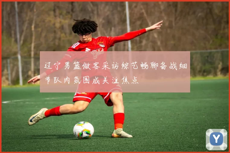 辽宁男篮做客采访综艺畅聊备战细节队内氛围成关注焦点