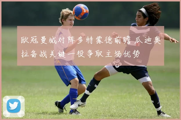 欧冠曼城对阵多特蒙德前瞻 瓜迪奥拉备战关键一役争取主场优势