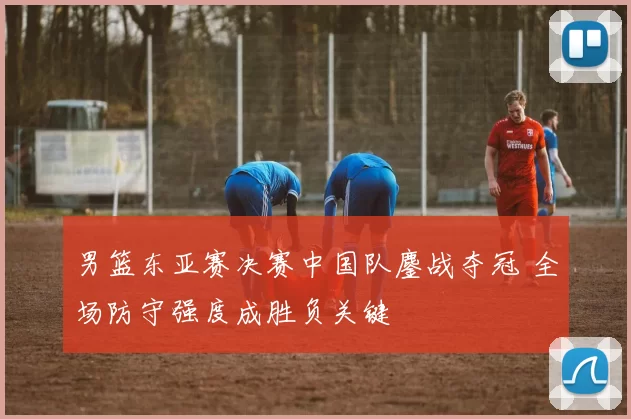 男篮东亚赛决赛中国队鏖战夺冠 全场防守强度成胜负关键