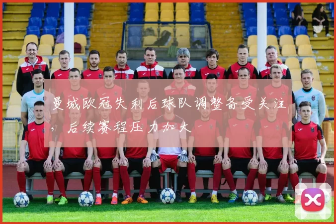 曼城欧冠失利后球队调整备受关注，后续赛程压力加大