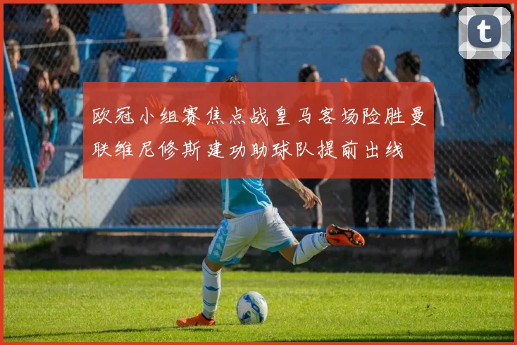 欧冠小组赛焦点战皇马客场险胜曼联维尼修斯建功助球队提前出线