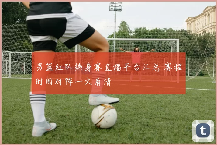 男篮红队热身赛直播平台汇总 赛程时间对阵一文看清