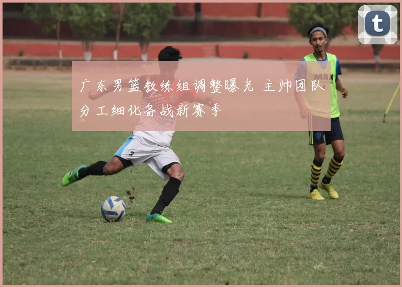 广东男篮教练组调整曝光 主帅团队分工细化备战新赛季